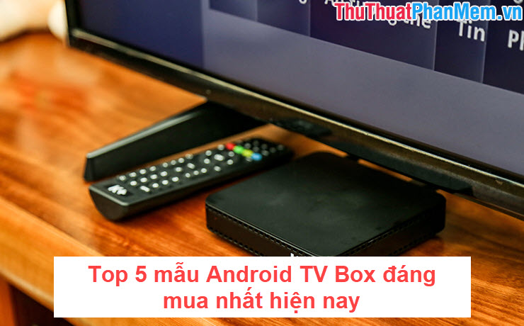 Top 5 mẫu Android TV Box đáng mua nhất hiện nay