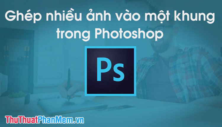 Cách ghép nhiều ảnh vào 1 khung ảnh bằng Photoshop